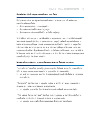 REGLA 12 – FALTAS E INCORRECCIONES

117

Requisitos básicos para sancionar una falta
Deberán reunirse las siguientes condiciones para que una infracción sea
considerada una falta:
• debe ser cometida por un jugador
• debe ocurrir en el terreno de juego
• debe ocurrir mientras el balón se halle en juego
Si el árbitro interrumpe el partido debido a una infracción cometida fuera del
terreno de juego (mientras el balón está en juego), deberá reanudarlo con un
balón a tierra en el lugar donde se encontraba el balón cuando el juego fue
interrumpido, a menos que se hubiese interrumpido en el área de meta, en
cuyo caso el árbitro dejará caer el balón en la línea del área de meta paralela a
la línea de meta, en el punto más cercano al sitio donde el balón se encontraba
cuando el juego fue interrumpido.
Manera imprudente, temeraria o con uso de fuerza excesiva
“Imprudente” signiﬁca que el jugador muestra falta de atención o consideración al jugar contra un adversario, o que actúa sin precaución.
• No será necesaria una sanción disciplinaria adicional si la falta se considera
imprudente.
“Temeraria” signiﬁca que el jugador realiza la acción sin tener en cuenta el
riesgo o las consecuencias para su adversario.
• Un jugador que actúa de manera temeraria deberá ser amonestado.
“Con uso de fuerza excesiva” signiﬁca que el jugador se excede en la fuerza
empleada, corriendo el riesgo de lesionar a su adversario.
• Un jugador que emplee fuerza excesiva deberá ser expulsado.

 