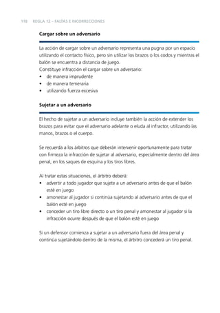 118

REGLA 12 – FALTAS E INCORRECCIONES

Cargar sobre un adversario
La acción de cargar sobre un adversario representa una pugna por un espacio
utilizando el contacto físico, pero sin utilizar los brazos o los codos y mientras el
balón se encuentra a distancia de juego.
Constituye infracción el cargar sobre un adversario:
• de manera imprudente
• de manera temeraria
• utilizando fuerza excesiva
Sujetar a un adversario
El hecho de sujetar a un adversario incluye también la acción de extender los
brazos para evitar que el adversario adelante o eluda al infractor, utilizando las
manos, brazos o el cuerpo.
Se recuerda a los árbitros que deberán intervenir oportunamente para tratar
con ﬁrmeza la infracción de sujetar al adversario, especialmente dentro del área
penal, en los saques de esquina y los tiros libres.
Al tratar estas situaciones, el árbitro deberá:
• advertir a todo jugador que sujete a un adversario antes de que el balón
esté en juego
• amonestar al jugador si continúa sujetando al adversario antes de que el
balón esté en juego
• conceder un tiro libre directo o un tiro penal y amonestar al jugador si la
infracción ocurre después de que el balón esté en juego
Si un defensor comienza a sujetar a un adversario fuera del área penal y
continúa sujetándolo dentro de la misma, el árbitro concederá un tiro penal.

 