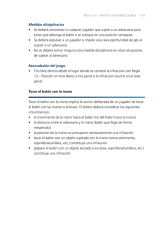 REGLA 12 – FALTAS E INCORRECCIONES

119

Medidas disciplinarias
• Se deberá amonestar a cualquier jugador que sujete a un adversario para
evitar que obtenga el balón o se coloque en una posición ventajosa.
• Se deberá expulsar a un jugador si impide una clara oportunidad de gol al
sujetar a un adversario.
• No se deberá tomar ninguna otra medida disciplinaria en otras situaciones
de sujetar al adversario.
Reanudación del juego
• Tiro libre directo desde el lugar donde se cometió la infracción (ver Regla
13 – Posición en tiros libres) o tiro penal si la infracción ocurrió en el área
penal.
Tocar el balón con la mano
Tocar el balón con la mano implica la acción deliberada de un jugador de tocar
el balón con las manos o el brazo. El árbitro deberá considerar las siguientes
circunstancias:
• el movimiento de la mano hacia el balón (no del balón hacia la mano)
• la distancia entre el adversario y la mano (balón que llega de forma
inesperada)
• la posición de la mano no presupone necesariamente una infracción
• tocar el balón con un objeto sujetado con la mano (como vestimenta,
espinillera/canillera, etc.) constituye una infracción
• golpear el balón con un objeto lanzado (una bota, espinillera/canillera, etc.)
constituye una infracción

 