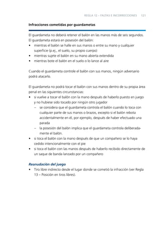 REGLA 12 – FALTAS E INCORRECCIONES

121

Infracciones cometidas por guardametas
El guardameta no deberá retener el balón en las manos más de seis segundos.
El guardameta estará en posesión del balón:
•
•
•

mientras el balón se halle en sus manos o entre su mano y cualquier
superﬁcie (p.ej., el suelo, su propio cuerpo)
mientras sujete el balón en su mano abierta extendida
mientras bote el balón en el suelo o lo lance al aire

Cuando el guardameta controle el balón con sus manos, ningún adversario
podrá atacarlo.
El guardameta no podrá tocar el balón con sus manos dentro de su propia área
penal en las siguientes circunstancias:
• si vuelve a tocar el balón con la mano después de haberlo puesto en juego
y no hubiese sido tocado por ningún otro jugador
– se considera que el guardameta controla el balón cuando lo toca con
cualquier parte de sus manos o brazos, excepto si el balón rebota
accidentalmente en él, por ejemplo, después de haber efectuado una
parada
– la posesión del balón implica que el guardameta controla deliberadamente el balón.
• si toca el balón con la mano después de que un compañero se lo haya
cedido intencionalmente con el pie
• si toca el balón con las manos después de haberlo recibido directamente de
un saque de banda lanzado por un compañero
Reanudación del juego
• Tiro libre indirecto desde el lugar donde se cometió la infracción (ver Regla
13 – Posición en tiros libres).

 
