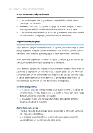 122

REGLA 12 – FALTAS E INCORRECCIONES

Infracciones contra el guardameta
•
•
•

El hecho de impedir que el guardameta saque el balón con las manos
constituye una infracción.
Se deberá sancionar a un jugador por jugar de manera peligrosa si patea o
intenta patear el balón cuando el guardameta intente sacar el balón.
El hecho de restringir el radio de acción del guardameta intentando impedir
sus movimientos, por ejemplo, durante un saque de esquina.

Jugar de forma peligrosa
Jugar de forma peligrosa consiste en que un jugador, al tratar de jugar el balón,
ponga en peligro a alguien (incluso a sí mismo). Esta acción se comete con un
adversario cerca e impide que este juegue el balón por miedo a lesionarse.
Están permitidas jugadas de “chilena” o “tijeras”, siempre que, en opinión del
árbitro, no constituyan ningún peligro para el adversario.
Jugar de forma peligrosa no implica necesariamente un contacto físico entre los
jugadores. Si se produce un contacto físico, la acción pasa a ser una infracción
sancionable con un tiro libre directo o un tiro penal. En caso de contacto físico,
el árbitro deberá considerar detenidamente la gran probabilidad de que se
haya cometido igualmente un acto de conducta antideportiva.
Medidas disciplinarias
• Si el jugador juega de forma peligrosa en un duelo “normal”, el árbitro no
tomará ninguna medida disciplinaria. Si la acción se realiza con obvio riesgo
de lesión, el árbitro amonestará al jugador.
• Si un jugador impide una clara oportunidad de gol jugando de forma
peligrosa, el árbitro lo expulsará.
Reanudación del juego
• Tiro libre indirecto desde el lugar donde se cometió la infracción (ver Regla
13 – Posición en tiros libres).
• Si se produce un contacto físico, se cometió una infracción diferente,
sancionable con un tiro libre directo o tiro penal.

 