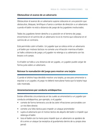 REGLA 12 – FALTAS E INCORRECCIONES

123

Obstaculizar el avance de un adversario
Obstaculizar el avance de un adversario supone colocarse en una posición que
obstaculice, bloquee, lentiﬁque o fuerce a cambiar de dirección a un adversario
cuando el balón no está a distancia de juego de los jugadores involucrados.
Todos los jugadores tienen derecho a su posición en el terreno de juego;
encontrarse en el camino de un adversario no es lo mismo que colocarse en el
camino de un contrario.
Está permitido cubrir el balón. Un jugador que se coloca entre un adversario
y el balón por motivos tácticos no comete una infracción mientras el balón
se halle a distancia de juego y el jugador no retenga a su adversario con los
brazos o el cuerpo.
Si el balón se halla a una distancia de ser jugado, un jugador puede cargar de
forma justa sobre un adversario.
Retrasar la reanudación del juego para mostrar una tarjeta
Cuando el árbitro haya decidido mostrar una tarjeta, ya sea para amonestar o
expulsar a un jugador, el juego no deberá reanudarse hasta que la tarjeta haya
sido mostrada.
Amonestaciones por conducta antideportiva
Existen diferentes circunstancias en las cuales se amonestará a un jugador por
conducta antideportiva; por ejemplo, si el jugador:
• comete de forma temeraria una de las siete infracciones sancionables con
un tiro libre directo
• comete una falta táctica para impedir un ataque prometedor
• sujeta al adversario por el motivo táctico de alejarlo del balón o impedir que
obtenga el balón
• toca el balón con la mano para impedir que un adversario se apodere de
él o arme un ataque (se exceptúa al guardameta dentro de su propia área
penal)

 