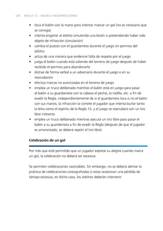 124

REGLA 12 – FALTAS E INCORRECCIONES

•
•
•
•
•
•
•
•

•

toca el balón con la mano para intentar marcar un gol (no es necesario que
se consiga)
intenta engañar al árbitro simulando una lesión o pretendiendo haber sido
objeto de infracción (simulación)
cambia el puesto con el guardameta durante el juego sin permiso del
árbitro
actúa de una manera que evidencie falta de respeto por el juego
juega el balón cuando está saliendo del terreno de juego después de haber
recibido el permiso para abandonarlo
distrae de forma verbal a un adversario durante el juego o en su
reanudación
efectúa marcas no autorizadas en el terreno de juego
emplea un truco deliberado mientras el balón está en juego para pasar
el balón a su guardameta con la cabeza el pecho, la rodilla, etc. a ﬁn de
evadir la Regla, independientemente de si el guardameta toca o no el balón
con sus manos; la infracción la comete el jugador que intenta burlar tanto
la letra como el espíritu de la Regla 12, y el juego se reanudará con un tiro
libre indirecto
emplea un truco deliberado mientras ejecuta un tiro libre para pasar el
balón a su guardameta a ﬁn de evadir la Regla (después de que el jugador
es amonestado, se deberá repetir el tiro libre)

Celebración de un gol
Por más que esté permitido que un jugador exprese su alegría cuando marca
un gol, la celebración no deberá ser excesiva.
Se permiten celebraciones razonables. Sin embargo, no se deberá alentar la
práctica de celebraciones coreograﬁadas si estas ocasionan una pérdida de
tiempo excesiva; en dicho caso, los árbitros deberán intervenir.

 