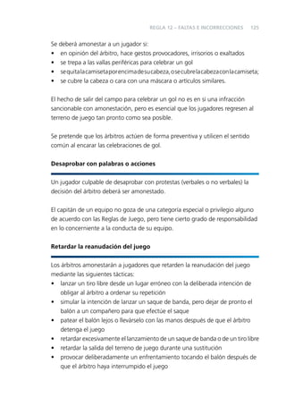 REGLA 12 – FALTAS E INCORRECCIONES

125

Se deberá amonestar a un jugador si:
• en opinión del árbitro, hace gestos provocadores, irrisorios o exaltados
• se trepa a las vallas periféricas para celebrar un gol
• se quita la camiseta por encima de su cabeza, o se cubre la cabeza con la camiseta;
• se cubre la cabeza o cara con una máscara o artículos similares.
El hecho de salir del campo para celebrar un gol no es en sí una infracción
sancionable con amonestación, pero es esencial que los jugadores regresen al
terreno de juego tan pronto como sea posible.
Se pretende que los árbitros actúen de forma preventiva y utilicen el sentido
común al encarar las celebraciones de gol.
Desaprobar con palabras o acciones
Un jugador culpable de desaprobar con protestas (verbales o no verbales) la
decisión del árbitro deberá ser amonestado.
El capitán de un equipo no goza de una categoría especial o privilegio alguno
de acuerdo con las Reglas de Juego, pero tiene cierto grado de responsabilidad
en lo concerniente a la conducta de su equipo.
Retardar la reanudación del juego
Los árbitros amonestarán a jugadores que retarden la reanudación del juego
mediante las siguientes tácticas:
• lanzar un tiro libre desde un lugar erróneo con la deliberada intención de
obligar al árbitro a ordenar su repetición
• simular la intención de lanzar un saque de banda, pero dejar de pronto el
balón a un compañero para que efectúe el saque
• patear el balón lejos o llevárselo con las manos después de que el árbitro
detenga el juego
• retardar excesivamente el lanzamiento de un saque de banda o de un tiro libre
• retardar la salida del terreno de juego durante una sustitución
• provocar deliberadamente un enfrentamiento tocando el balón después de
que el árbitro haya interrumpido el juego

 