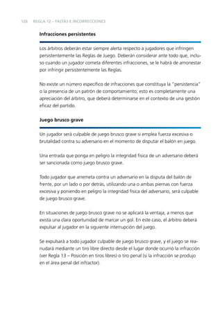 126

REGLA 12 – FALTAS E INCORRECCIONES

Infracciones persistentes
Los árbitros deberán estar siempre alerta respecto a jugadores que infringen
persistentemente las Reglas de Juego. Deberán considerar ante todo que, incluso cuando un jugador cometa diferentes infracciones, se le habrá de amonestar
por infringir persistentemente las Reglas.
No existe un número especíﬁco de infracciones que constituya la “persistencia”
o la presencia de un patrón de comportamiento; esto es completamente una
apreciación del árbitro, que deberá determinarse en el contexto de una gestión
eﬁcaz del partido.
Juego brusco grave
Un jugador será culpable de juego brusco grave si emplea fuerza excesiva o
brutalidad contra su adversario en el momento de disputar el balón en juego.
Una entrada que ponga en peligro la integridad física de un adversario deberá
ser sancionada como juego brusco grave.
Todo jugador que arremeta contra un adversario en la disputa del balón de
frente, por un lado o por detrás, utilizando una o ambas piernas con fuerza
excesiva y poniendo en peligro la integridad física del adversario, será culpable
de juego brusco grave.
En situaciones de juego brusco grave no se aplicará la ventaja, a menos que
exista una clara oportunidad de marcar un gol. En este caso, el árbitro deberá
expulsar al jugador en la siguiente interrupción del juego.
Se expulsará a todo jugador culpable de juego brusco grave, y el juego se reanudará mediante un tiro libre directo desde el lugar donde ocurrió la infracción
(ver Regla 13 – Posición en tiros libres) o tiro penal (si la infracción se produjo
en el área penal del infractor).

 