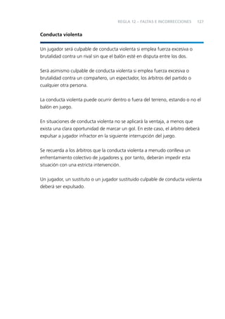 REGLA 12 – FALTAS E INCORRECCIONES

127

Conducta violenta
Un jugador será culpable de conducta violenta si emplea fuerza excesiva o
brutalidad contra un rival sin que el balón esté en disputa entre los dos.
Será asimismo culpable de conducta violenta si emplea fuerza excesiva o
brutalidad contra un compañero, un espectador, los árbitros del partido o
cualquier otra persona.
La conducta violenta puede ocurrir dentro o fuera del terreno, estando o no el
balón en juego.
En situaciones de conducta violenta no se aplicará la ventaja, a menos que
exista una clara oportunidad de marcar un gol. En este caso, el árbitro deberá
expulsar a jugador infractor en la siguiente interrupción del juego.
Se recuerda a los árbitros que la conducta violenta a menudo conlleva un
enfrentamiento colectivo de jugadores y, por tanto, deberán impedir esta
situación con una estricta intervención.
Un jugador, un sustituto o un jugador sustituido culpable de conducta violenta
deberá ser expulsado.

 
