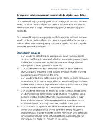 REGLA 12 – FALTAS E INCORRECCIONES

129

Infracciones relacionadas con el lanzamiento de objetos (o del balón)
Si el balón está en juego y un jugador, sustituto o jugador sustituido lanza un
objeto contra un rival o cualquier otra persona de forma temeraria, el árbitro
deberá interrumpir el juego y amonestará al jugador, sustituto o al jugador
sustituido.
Si el balón está en juego y un jugador, sustituto o jugador sustituido lanza un
objeto contra un rival o cualquier otra persona empleando fuerza excesiva, el
árbitro deberá interrumpir el juego y expulsará al jugador, sustituto o jugador
sustituido por conducta violenta.
Reanudación del juego
• Si un jugador se halla dentro de su propia área penal y lanza un objeto
contra un rival fuera del área penal, el árbitro reanudará el juego mediante
tiro libre directo en favor del equipo contrario desde el lugar donde el
objeto golpeó o habría golpeado al adversario.
• Si un jugador está fuera de su área penal y lanza un objeto contra un
adversario que se encuentra dentro del área penal del infractor, el árbitro
reanudará el juego mediante un tiro penal.
• Si un jugador está dentro del terreno de juego y lanza un objeto contra una
persona fuera del terreno de juego, el árbitro reanudará el juego mediante
tiro libre indirecto desde el lugar donde se hallaba el balón cuando el juego
fue interrumpido (ver Regla 13 – Posición en tiros libres).
• Si un jugador se halla fuera del terreno de juego y lanza un objeto contra
un adversario dentro del terreno de juego, el árbitro reanudará el juego
mediante tiro libre directo en favor del equipo contrario desde el lugar
donde el objeto golpeó o hubiera golpeado al rival, o mediante un tiro
penal si la infracción se produjo en el área penal del propio equipo.
• Si un sustituto o un jugador sustituido se encuentra fuera del terreno de
juego y lanza un objeto contra un rival dentro del terreno de juego, el
árbitro reanudará el juego mediante tiro libre indirecto en favor del equipo
contrario desde el lugar donde se hallaba el balón cuando el juego fue
interrumpido (ver Regla 13 – Posición en tiros libres).

 
