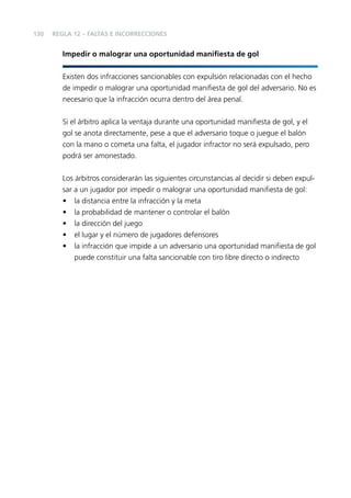 130

REGLA 12 – FALTAS E INCORRECCIONES

Impedir o malograr una oportunidad maniﬁesta de gol
Existen dos infracciones sancionables con expulsión relacionadas con el hecho
de impedir o malograr una oportunidad maniﬁesta de gol del adversario. No es
necesario que la infracción ocurra dentro del área penal.
Si el árbitro aplica la ventaja durante una oportunidad maniﬁesta de gol, y el
gol se anota directamente, pese a que el adversario toque o juegue el balón
con la mano o cometa una falta, el jugador infractor no será expulsado, pero
podrá ser amonestado.
Los árbitros considerarán las siguientes circunstancias al decidir si deben expulsar a un jugador por impedir o malograr una oportunidad maniﬁesta de gol:
• la distancia entre la infracción y la meta
• la probabilidad de mantener o controlar el balón
• la dirección del juego
• el lugar y el número de jugadores defensores
• la infracción que impide a un adversario una oportunidad maniﬁesta de gol
puede constituir una falta sancionable con tiro libre directo o indirecto

 