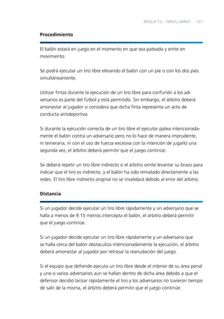 REGLA 13 – TIROS LIBRES

131

Procedimiento
El balón estará en juego en el momento en que sea pateado y entre en
movimiento.
Se podrá ejecutar un tiro libre elevando el balón con un pie o con los dos pies
simultáneamente.
Utilizar ﬁntas durante la ejecución de un tiro libre para confundir a los adversarios es parte del fútbol y está permitido. Sin embargo, el árbitro deberá
amonestar al jugador si considera que dicha ﬁnta representa un acto de
conducta antideportiva.
Si durante la ejecución correcta de un tiro libre el ejecutor patea intencionadamente el balón contra un adversario pero no lo hace de manera imprudente,
ni temeraria, ni con el uso de fuerza excesiva con la intención de jugarlo una
segunda vez, el árbitro deberá permitir que el juego continúe.
Se deberá repetir un tiro libre indirecto si el árbitro omite levantar su brazo para
indicar que el tiro es indirecto, y el balón ha sido rematado directamente a las
redes. El tiro libre indirecto original no se invalidará debido al error del árbitro.
Distancia
Si un jugador decide ejecutar un tiro libre rápidamente y un adversario que se
halla a menos de 9.15 metros intercepta el balón, el árbitro deberá permitir
que el juego continúe.
Si un jugador decide ejecutar un tiro libre rápidamente y un adversario que
se halla cerca del balón obstaculiza intencionadamente la ejecución, el árbitro
deberá amonestar al jugador por retrasar la reanudación del juego.
Si el equipo que deﬁende ejecuta un tiro libre desde el interior de su área penal
y uno o varios adversarios aún se hallan dentro de dicha área debido a que el
defensor decidió lanzar rápidamente el tiro y los adversarios no tuvieron tiempo
de salir de la misma, el árbitro deberá permitir que el juego continúe.

 