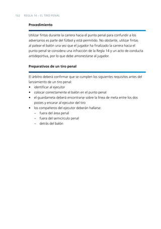 132

REGLA 14 – EL TIRO PENAL

Procedimiento
Utilizar ﬁntas durante la carrera hacia el punto penal para confundir a los
adversarios es parte del fútbol y está permitido. No obstante, utilizar ﬁntas
al patear el balón una vez que el jugador ha ﬁnalizado la carrera hacia el
punto penal se considera una infracción de la Regla 14 y un acto de conducta
antideportiva, por lo que debe amonestarse al jugador.
Preparativos de un tiro penal
El árbitro deberá conﬁrmar que se cumplen los siguientes requisitos antes del
lanzamiento de un tiro penal:
• identiﬁcar al ejecutor
• colocar correctamente el balón en el punto penal
• el guardameta deberá encontrarse sobre la línea de meta entre los dos
postes y encarar al ejecutor del tiro
• los compañeros del ejecutor deberán hallarse:
– fuera del área penal
– fuera del semicírculo penal
– detrás del balón

 