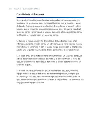 134

REGLA 15 – EL SAQUE DE BANDA

Procedimiento – infracciones
Se recuerda a los árbitros que los adversarios deben permanecer a una distancia que no sea inferior a dos metros del lugar en que se ejecute el saque
de banda. Cuando sea necesario, el árbitro deberá llamar la atención a todo
jugador que se encuentre a una distancia inferior antes de que se ejecute el
saque de banda y amonestará al jugador que no se retire a la distancia correcta. El juego se reanudará con un saque de banda.
Si durante la ejecución correcta de un saque de banda el ejecutor lanza
intencionadamente el balón contra un adversario, pero no lo hace de manera
imprudente, ni temeraria, ni con el uso de fuerza excesiva con la intención de
jugarlo una segunda vez, el árbitro deberá permitir que el juego continúe.
Si el balón entra en la meta contraria directamente de un saque de banda, el
árbitro deberá conceder un saque de meta. Si el balón entra en la meta del
ejecutor directamente de un saque de banda, el árbitro deberá conceder un
saque de esquina.
Si el balón toca el suelo antes de entrar en el terreno de juego, el mismo
equipo repetirá el saque de banda, desde la misma posición, siempre que
el saque haya sido ejecutado conforme al procedimiento correcto. Si no se
ejecutó conforme al procedimiento correcto, el saque deberá ser ejecutado por
un jugador del equipo contrario.

 
