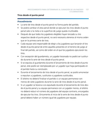 PROCEDIMIENTO PARA DETERMINAR AL GANADOR DE UN PARTIDO
O ELIMINATORIA

137

Tiros desde el punto penal
Procedimiento
• La serie de tiros desde el punto penal no forma parte del partido.
• Se podrá cambiar el área penal donde se ejecutan los tiros desde el punto
penal solo si la meta o la superﬁcie de juego queda inutilizable.
• Después de que todos los jugadores elegibles hayan lanzado su tiro
respectivo desde el punto penal, no será necesario atenerse al mismo orden
que en la primera serie de tiros.
• Cada equipo será responsable de elegir a los jugadores que lanzarán el tiro
desde el punto penal de entre aquellos presentes en el terreno de juego al
ﬁnal del partido, así como del orden en el que los jugadores ejecutarán los
tiros.
• Con excepción del guardameta, un jugador lesionado no podrá ser sustituido durante la serie de tiros desde el punto penal.
• Si se expulsa al guardameta durante el lanzamiento de tiros desde el punto
penal, este podrá ser reemplazado por un jugador que haya participado en
el partido hasta su conclusión.
• Durante el lanzamiento de tiros desde el punto penal, se podrá amonestar
o expulsar a jugadores, sustitutos o jugadores sustituidos.
• El árbitro no deberá ﬁnalizar el partido si un equipo permanece con
menos de siete jugadores durante la serie de tiros desde el punto penal.
• Si un jugador se lesiona o es expulsado durante el lanzamiento de tiros desde el punto penal y su equipo permanece con un jugador menos, el árbitro
no deberá reducir el número de jugadores del equipo contrario, encargados
de ejecutar los tiros. Únicamente al inicio de la serie de tiros desde el punto
penal deberá haber un número igual de jugadores por equipo.

 