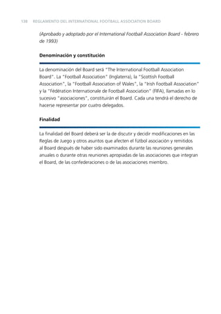 138

REGLAMENTO DEL INTERNATIONAL FOOTBALL ASSOCIATION BOARD

(Aprobado y adoptado por el International Football Association Board - febrero
de 1993)
Denominación y constitución
La denominación del Board será “The International Football Association
Board”. La “Football Association” (Inglaterra), la “Scottish Football
Association”, la “Football Association of Wales”, la “Irish Football Association”
y la “Fédération Internationale de Football Association” (FIFA), llamadas en lo
sucesivo “asociaciones”, constituirán el Board. Cada una tendrá el derecho de
hacerse representar por cuatro delegados.
Finalidad
La ﬁnalidad del Board deberá ser la de discutir y decidir modiﬁcaciones en las
Reglas de Juego y otros asuntos que afecten el fútbol asociación y remitidos
al Board después de haber sido examinados durante las reuniones generales
anuales o durante otras reuniones apropiadas de las asociaciones que integran
el Board, de las confederaciones o de las asociaciones miembro.

 