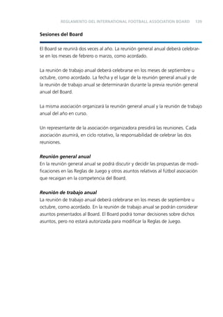 REGLAMENTO DEL INTERNATIONAL FOOTBALL ASSOCIATION BOARD

139

Sesiones del Board
El Board se reunirá dos veces al año. La reunión general anual deberá celebrarse en los meses de febrero o marzo, como acordado.
La reunión de trabajo anual deberá celebrarse en los meses de septiembre u
octubre, como acordado. La fecha y el lugar de la reunión general anual y de
la reunión de trabajo anual se determinarán durante la previa reunión general
anual del Board.
La misma asociación organizará la reunión general anual y la reunión de trabajo
anual del año en curso.
Un representante de la asociación organizadora presidirá las reuniones. Cada
asociación asumirá, en ciclo rotativo, la responsabilidad de celebrar las dos
reuniones.
Reunión general anual
En la reunión general anual se podrá discutir y decidir las propuestas de modiﬁcaciones en las Reglas de Juego y otros asuntos relativos al fútbol asociación
que recaigan en la competencia del Board.
Reunión de trabajo anual
La reunión de trabajo anual deberá celebrarse en los meses de septiembre u
octubre, como acordado. En la reunión de trabajo anual se podrán considerar
asuntos presentados al Board. El Board podrá tomar decisiones sobre dichos
asuntos, pero no estará autorizada para modiﬁcar la Reglas de Juego.

 