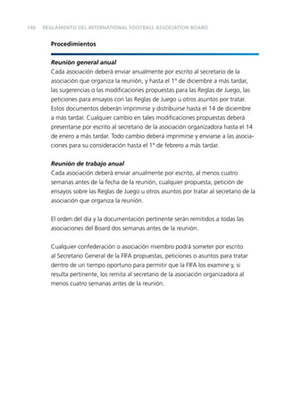 140

REGLAMENTO DEL INTERNATIONAL FOOTBALL ASSOCIATION BOARD

Procedimientos
Reunión general anual
Cada asociación deberá enviar anualmente por escrito al secretario de la
asociación que organiza la reunión, y hasta el 1º de diciembre a más tardar,
las sugerencias o las modiﬁcaciones propuestas para las Reglas de Juego, las
peticiones para ensayos con las Reglas de Juego u otros asuntos por tratar.
Estos documentos deberán imprimirse y distribuirse hasta el 14 de diciembre
a más tardar. Cualquier cambio en tales modiﬁcaciones propuestas deberá
presentarse por escrito al secretario de la asociación organizadora hasta el 14
de enero a más tardar. Todo cambio deberá imprimirse y enviarse a las asociaciones para su consideración hasta el 1º de febrero a más tardar.
Reunión de trabajo anual
Cada asociación deberá enviar anualmente por escrito, al menos cuatro
semanas antes de la fecha de la reunión, cualquier propuesta, petición de
ensayos sobre las Reglas de Juego u otros asuntos por tratar al secretario de la
asociación que organiza la reunión.
El orden del día y la documentación pertinente serán remitidos a todas las
asociaciones del Board dos semanas antes de la reunión.
Cualquier confederación o asociación miembro podrá someter por escrito
al Secretario General de la FIFA propuestas, peticiones o asuntos para tratar
dentro de un tiempo oportuno para permitir que la FIFA los examine y, si
resulta pertinente, los remita al secretario de la asociación organizadora al
menos cuatro semanas antes de la reunión.

 
