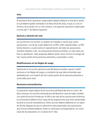 REGLAMENTO DEL INTERNATIONAL FOOTBALL ASSOCIATION BOARD

141

Acta
El secretario de la asociación organizadora deberá elaborar el acta de la sesión,
la cual deberá quedar asentada en el libro oﬁcial de actas, el que a su vez se
remitirá, de acuerdo con un ciclo rotativo, a la siguiente asociación organizadora antes del 1º de febrero siguiente.
Quórum y derecho de voto
Los asuntos de una reunión no podrán ser tratados a menos que cuatro
asociaciones, una de las cuales deberá ser la FIFA, estén representadas. La FIFA
tendrá derecho a cuatro votos en representación de todas las asociaciones
miembro aﬁliadas a ella. Las asociaciones británicas tendrán un voto cada una.
Para su aprobación, toda propuesta deberá recibir como mínimo el sufragio de
tres cuartas partes de las personas presentes y autorizadas a votar.
Modiﬁcaciones en las Reglas de Juego
Solamente en la reunión general anual del Board se podrán aportar modiﬁcaciones en las Reglas de Juego y a condición de que tales enmiendas sean
aprobadas por una mayoría de tres cuartas partes de las personas presentes y
autorizadas para votar.
Reuniones extraordinarias
La asociación organizadora de las reuniones del Board del año en curso* deberá convocar una reunión extraordinaria del Board en caso de haber recibido
una solicitud escrita ﬁrmada por la FIFA o por dos de las asociaciones británicas.
La convocatoria deberá incluir copia de las proposiciones que serán presentadas
durante la reunión extraordinaria. Dicha reunión deberá celebrarse en un plazo
de 28 días después de que la solicitud ha sido presentada y las asociaciones
que forman el Board deberán recibir la notiﬁcación correspondiente, así como
copia de las propuestas, en un plazo de 21 días.

 