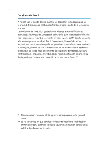 142

Decisiones del Board
A menos que se decida de otra manera, las decisiones tomadas durante la
reunión de trabajo anual del Board entrarán en vigor a partir de la fecha de la
reunión.
Las decisiones de la reunión general anual relativas a las modiﬁcaciones
aportadas a las Reglas de Juego serán obligatorias para todas las confederaciones y asociaciones miembro y entrarán en vigor a partir del 1º de julio siguiente
a la reunión general anual del Board. No obstante, las confederaciones o las
asociaciones miembro en las que la temporada en curso aún no haya ﬁnalizado
el 1º de julio, podrán aplazar la introducción de las modiﬁcaciones aportadas
a las Reglas de Juego hasta el comienzo de su próxima temporada. Ninguna
confederación o asociación miembro podrá hacer modiﬁcación alguna en las
Reglas de Juego hasta que no haya sido aprobada por el Board.**

* El año en curso comienza al día siguiente de la previa reunión general
anual.
** Se ha convenido en que para los partidos internacionales toda decisión
entrará en vigor a partir del 1 de julio siguiente a la reunión general anual
del Board en la que fue tomada.

 