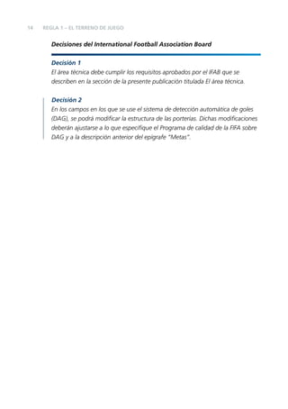 14

REGLA 1 – EL TERRENO DE JUEGO

Decisiones del International Football Association Board
Decisión 1
El área técnica debe cumplir los requisitos aprobados por el IFAB que se
describen en la sección de la presente publicación titulada El área técnica.
Decisión 2
En los campos en los que se use el sistema de detección automática de goles
(DAG), se podrá modiﬁcar la estructura de las porterías. Dichas modiﬁcaciones
deberán ajustarse a lo que especiﬁque el Programa de calidad de la FIFA sobre
DAG y a la descripción anterior del epígrafe “Metas”.

 
