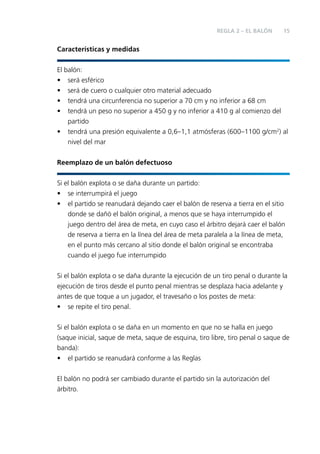 REGLA 2 – EL BALÓN

15

Características y medidas
El balón:
• será esférico
• será de cuero o cualquier otro material adecuado
• tendrá una circunferencia no superior a 70 cm y no inferior a 68 cm
• tendrá un peso no superior a 450 g y no inferior a 410 g al comienzo del
partido
• tendrá una presión equivalente a 0,6–1,1 atmósferas (600–1100 g/cm2) al
nivel del mar
Reemplazo de un balón defectuoso
Si el balón explota o se daña durante un partido:
• se interrumpirá el juego
• el partido se reanudará dejando caer el balón de reserva a tierra en el sitio
donde se dañó el balón original, a menos que se haya interrumpido el
juego dentro del área de meta, en cuyo caso el árbitro dejará caer el balón
de reserva a tierra en la línea del área de meta paralela a la línea de meta,
en el punto más cercano al sitio donde el balón original se encontraba
cuando el juego fue interrumpido
Si el balón explota o se daña durante la ejecución de un tiro penal o durante la
ejecución de tiros desde el punto penal mientras se desplaza hacia adelante y
antes de que toque a un jugador, el travesaño o los postes de meta:
• se repite el tiro penal.
Si el balón explota o se daña en un momento en que no se halla en juego
(saque inicial, saque de meta, saque de esquina, tiro libre, tiro penal o saque de
banda):
• el partido se reanudará conforme a las Reglas
El balón no podrá ser cambiado durante el partido sin la autorización del
árbitro.

 