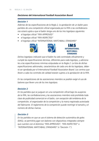 16

REGLA 2 – EL BALÓN

Decisiones del International Football Association Board
Decisión 1
Además de las especiﬁcaciones de la Regla 2, la aprobación de un balón para
partidos de una competición oﬁcial organizada por la FIFA o las confederaciones estará sujeta a que el balón tenga uno de los tres logotipos siguientes:
• el logotipo oﬁcial “FIFA APPROVED”
• el logotipo oﬁcial “FIFA INSPECTED”
• el logotipo oﬁcial “INTERNATIONAL MATCHBALL STANDARD”

Dichos logotipos indicarán que el balón ha sido controlado oﬁcialmente y
cumple las especiﬁcaciones técnicas, diferentes para cada logotipo, y adicionales a las especiﬁcaciones mínimas estipuladas en la Regla 2. La lista de dichas
especiﬁcaciones adicionales, características de cada uno de los logotipos, deberá ser aprobada por el International Football Association Board. Los centros que
lleven a cabo los controles de calidad estarán sujetos a la aprobación de la FIFA.
En las competiciones de las asociaciones miembro se podrán exigir el uso de
balones que lleven uno de los tres logotipos.
Decisión 2
En los partidos que se jueguen en una competición oﬁcial bajo los auspicios
de la FIFA, las confederaciones y las asociaciones miembro está prohibida toda
clase de publicidad comercial en el balón, con excepción del emblema de la
competición, el organizador de la competición y la marca registrada autorizada
del fabricante. El reglamento de la competición puede restringir el tamaño y el
número de dichas marcas.
Decisión 3
En los partidos en que se use el sistema de detección automática de goles
(DAG), se permitirá jugar con balones con dispositivos integrados siempre
que cuenten con el distintivo “FIFA APPROVED”, “FIFA INSPECTED” o
“INTERNATIONAL MATCHBALL STANDARD” (v.“Decisión 1”).

 