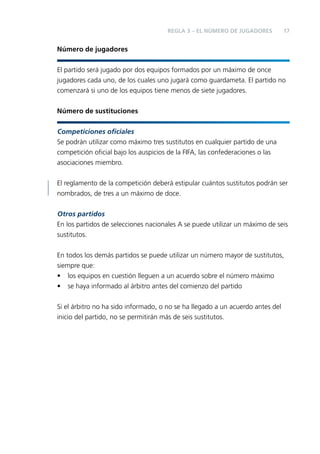 REGLA 3 – EL NÚMERO DE JUGADORES

17

Número de jugadores
El partido será jugado por dos equipos formados por un máximo de once
jugadores cada uno, de los cuales uno jugará como guardameta. El partido no
comenzará si uno de los equipos tiene menos de siete jugadores.
Número de sustituciones
Competiciones oﬁciales
Se podrán utilizar como máximo tres sustitutos en cualquier partido de una
competición oﬁcial bajo los auspicios de la FIFA, las confederaciones o las
asociaciones miembro.
El reglamento de la competición deberá estipular cuántos sustitutos podrán ser
nombrados, de tres a un máximo de doce.
Otros partidos
En los partidos de selecciones nacionales A se puede utilizar un máximo de seis
sustitutos.
En todos los demás partidos se puede utilizar un número mayor de sustitutos,
siempre que:
• los equipos en cuestión lleguen a un acuerdo sobre el número máximo
• se haya informado al árbitro antes del comienzo del partido
Si el árbitro no ha sido informado, o no se ha llegado a un acuerdo antes del
inicio del partido, no se permitirán más de seis sustitutos.

 