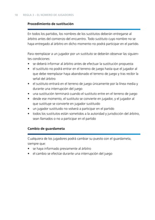 18

REGLA 3 – EL NÚMERO DE JUGADORES

Procedimiento de sustitución
En todos los partidos, los nombres de los sustitutos deberán entregarse al
árbitro antes del comienzo del encuentro. Todo sustituto cuyo nombre no se
haya entregado al árbitro en dicho momento no podrá participar en el partido.
Para reemplazar a un jugador por un sustituto se deberán observar las siguientes condiciones:
• se deberá informar al árbitro antes de efectuar la sustitución propuesta
• el sustituto no podrá entrar en el terreno de juego hasta que el jugador al
que debe reemplazar haya abandonado el terreno de juego y tras recibir la
señal del árbitro
• el sustituto entrará en el terreno de juego únicamente por la línea media y
durante una interrupción del juego
• una sustitución terminará cuando el sustituto entre en el terreno de juego
• desde ese momento, el sustituto se convierte en jugador, y el jugador al
que sustituye se convierte en jugador sustituido
• un jugador sustituido no volverá a participar en el partido
• todos los sustitutos están sometidos a la autoridad y jurisdicción del árbitro,
sean llamados o no a participar en el partido
Cambio de guardameta
Cualquiera de los jugadores podrá cambiar su puesto con el guardameta,
siempre que:
• se haya informado previamente al árbitro
• el cambio se efectúe durante una interrupción del juego

 