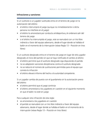 REGLA 3 – EL NÚMERO DE JUGADORES

19

Infracciones y sanciones
Si un sustituto o un jugador sustituido entra en el terreno de juego sin la
autorización del árbitro:
• el árbitro interrumpirá el juego (aunque no inmediatamente si dicha
persona no interﬁere en el juego)
• el árbitro lo amonestará por conducta antideportiva y le ordenará salir del
terreno de juego
• si el árbitro ha interrumpido el juego, este se reanudará con un tiro libre
indirecto a favor del equipo adversario, desde el lugar donde se hallaba el
balón en el momento de la interrupción (véase Regla 13 – Posición en tiros
libres)
Si un sustituto designado entra en el terreno de juego en lugar de otro jugador
designado al inicio del partido sin que se haya notiﬁcado el cambio al árbitro:
• el árbitro permitirá que el sustituto designado siga disputando el partido
• no se adoptarán sanciones disciplinarias contra el sustituto designado
• no se reducirá el número de sustituciones permitidas para el equipo que
cometa la infracción
• el árbitro elevará informe del hecho a la autoridad competente.
Si un jugador cambia de puesto con el guardameta sin la autorización previa
del árbitro:
• el árbitro permitirá que el juego continúe
• el árbitro amonestará a los jugadores en cuestión en el siguiente momento
en que el balón no esté en juego
Para cualquier otra infracción de esta regla:
• se amonestará a los jugadores en cuestión
• el partido se reanudará con un tiro libre indirecto a favor del equipo
adversario, desde el lugar donde se hallaba el balón en el momento de la
interrupción (véase Regla 13 – Posición en tiros libres)

 