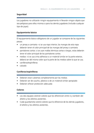 REGLA 4 – EL EQUIPAMIENTO DE LOS JUGADORES

21

Seguridad
Los jugadores no utilizarán ningún equipamiento ni llevarán ningún objeto que
sea peligroso para ellos mismos o para los demás jugadores (incluido cualquier
tipo de joyas).
Equipamiento básico
El equipamiento básico obligatorio de un jugador se compone de las siguientes
piezas:
• un jersey o camiseta –si se usa ropa interior, las mangas de esta ropa
deberán tener el color principal de las mangas del jersey o camiseta
• pantalones cortos: si se usan mallas térmicas cortas o largas, estas deberán
tener el color principal de los pantalones cortos
• medias –si se usa cinta adhesiva o un material similar en la parte exterior,
deberá ser del mismo color que la parte de las medias sobre la que se usa.
• canilleras/espinilleras
• calzado
Canilleras/espinilleras
•
•
•

Deberán estar cubiertas completamente por las medias
Deberán ser de caucho, plástico o de un material similar apropiado
Deberán ofrecer protección adecuada

Colores
•
•

Los dos equipos vestirán colores que los diferencien entre sí y también del
árbitro y los árbitros asistentes.
Cada guardameta vestirá colores que lo diferencie de los demás jugadores,
el árbitro y los árbitros asistentes.

 