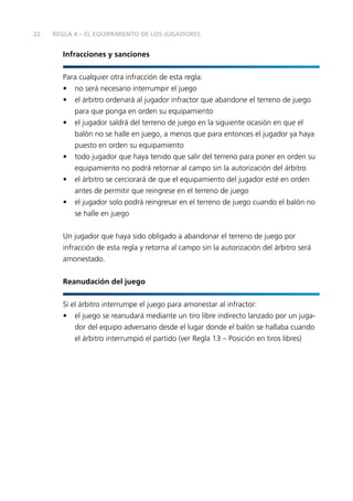 22

REGLA 4 – EL EQUIPAMIENTO DE LOS JUGADORES

Infracciones y sanciones
Para cualquier otra infracción de esta regla:
• no será necesario interrumpir el juego
• el árbitro ordenará al jugador infractor que abandone el terreno de juego
para que ponga en orden su equipamiento
• el jugador saldrá del terreno de juego en la siguiente ocasión en que el
balón no se halle en juego, a menos que para entonces el jugador ya haya
puesto en orden su equipamiento
• todo jugador que haya tenido que salir del terreno para poner en orden su
equipamiento no podrá retornar al campo sin la autorización del árbitro
• el árbitro se cerciorará de que el equipamiento del jugador esté en orden
antes de permitir que reingrese en el terreno de juego
• el jugador solo podrá reingresar en el terreno de juego cuando el balón no
se halle en juego
Un jugador que haya sido obligado a abandonar el terreno de juego por
infracción de esta regla y retorna al campo sin la autorización del árbitro será
amonestado.
Reanudación del juego
Si el árbitro interrumpe el juego para amonestar al infractor:
• el juego se reanudará mediante un tiro libre indirecto lanzado por un jugador del equipo adversario desde el lugar donde el balón se hallaba cuando
el árbitro interrumpió el partido (ver Regla 13 – Posición en tiros libres)

 