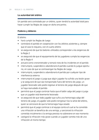 24

REGLA 5 – EL ÁRBITRO

La autoridad del árbitro
Un partido será controlado por un árbitro, quien tendrá la autoridad total para
hacer cumplir las Reglas de Juego en dicho encuentro.
Poderes y deberes
El árbitro:
• hará cumplir las Reglas de Juego
• controlará el partido en cooperación con los árbitros asistentes y, siempre
que el caso lo requiera, con el cuarto árbitro
• se asegurará de que los balones utilizados correspondan a las exigencias de
la Regla 2
• se asegurará de que el equipamiento de los jugadores cumpla las exigencias
de la Regla 4
• actuará como cronometrador y tomará nota de los incidentes en el partido
• interrumpirá, suspenderá o abandonará el partido cuando lo juzgue oportuno, en caso de que se contravengan las Reglas de Juego
• interrumpirá, suspenderá o abandonará el partido por cualquier tipo de
interferencia externa
• interrumpirá el juego si juzga que algún jugador ha sufrido una lesión grave
y se asegurará de que sea transportado fuera del terreno de juego; un
jugador lesionado solo podrá regresar al terreno de juego después de que
se haya reanudado el partido
• permitirá que el juego continúe hasta que el balón salga del juego si juzga
que un jugador está levemente lesionado
• se asegurará de que todo jugador que sufra una hemorragia salga del
terreno de juego; el jugador solo podrá reingresar tras la señal del árbitro,
quien se cerciorará de que la hemorragia haya cesado
• permitirá que el juego continúe si el equipo contra el cual se ha cometido
una infracción se beneﬁcia de una ventaja, y sancionará la infracción
cometida inicialmente si la ventaja prevista no sobreviene en ese momento
• castigará la infracción más grave cuando un jugador cometa más de una
infracción al mismo tiempo

 