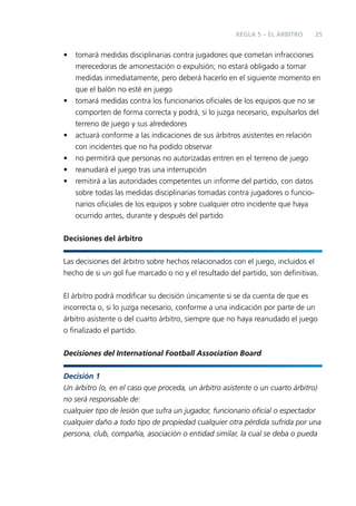 REGLA 5 – EL ÁRBITRO

•

•

•
•
•
•

25

tomará medidas disciplinarias contra jugadores que cometan infracciones
merecedoras de amonestación o expulsión; no estará obligado a tomar
medidas inmediatamente, pero deberá hacerlo en el siguiente momento en
que el balón no esté en juego
tomará medidas contra los funcionarios oﬁciales de los equipos que no se
comporten de forma correcta y podrá, si lo juzga necesario, expulsarlos del
terreno de juego y sus alrededores
actuará conforme a las indicaciones de sus árbitros asistentes en relación
con incidentes que no ha podido observar
no permitirá que personas no autorizadas entren en el terreno de juego
reanudará el juego tras una interrupción
remitirá a las autoridades competentes un informe del partido, con datos
sobre todas las medidas disciplinarias tomadas contra jugadores o funcionarios oﬁciales de los equipos y sobre cualquier otro incidente que haya
ocurrido antes, durante y después del partido

Decisiones del árbitro
Las decisiones del árbitro sobre hechos relacionados con el juego, incluidos el
hecho de si un gol fue marcado o no y el resultado del partido, son deﬁnitivas.
El árbitro podrá modiﬁcar su decisión únicamente si se da cuenta de que es
incorrecta o, si lo juzga necesario, conforme a una indicación por parte de un
árbitro asistente o del cuarto árbitro, siempre que no haya reanudado el juego
o ﬁnalizado el partido.
Decisiones del International Football Association Board
Decisión 1
Un árbitro (o, en el caso que proceda, un árbitro asistente o un cuarto árbitro)
no será responsable de:
cualquier tipo de lesión que sufra un jugador, funcionario oﬁcial o espectador
cualquier daño a todo tipo de propiedad cualquier otra pérdida sufrida por una
persona, club, compañía, asociación o entidad similar, la cual se deba o pueda

 