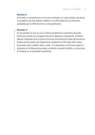 REGLA 5 – EL ÁRBITRO

27

Decisión 2
En torneos o competiciones en los que se designe un cuarto árbitro, las tareas
y los deberes de este deberán hallarse en conformidad con las directrices
aprobadas por el IFAB descritas en esta publicación.
Decisión 3
En los partidos en que se use el sistema de detección automática de goles
(DAG) de acuerdo con el reglamento de la respectiva competición, el árbitro
deberá comprobar que el sistema funciona correctamente antes del encuentro.
El Manual de pruebas del Programa de calidad de la FIFA sobre DAG indica
las pruebas que se deben llevar a cabo. Si el dispositivo no funciona según lo
dispuesto en el Manual de pruebas, el árbitro no podrá utilizarlo y comunicará
la incidencia a la autoridad competente.

 