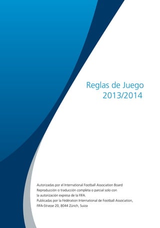 Reglas de Juego
2013/2014

Autorizadas por el International Football Association Board
Reproducción o traducción completa o parcial solo con
la autorización expresa de la FIFA.
Publicadas por la Fédération International de Football Association,
FIFA-Strasse 20, 8044 Zúrich, Suiza

 