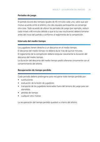 REGLA 7 – LA DURACIÓN DEL PARTIDO

29

Periodos de juego
El partido durará dos tiempos iguales de 45 minutos cada uno, salvo que por
mutuo acuerdo entre el árbitro y los dos equipos participantes se convenga
otra cosa. Todo acuerdo de alterar los periodos de juego (por ejemplo, reducir
cada mitad a 40 minutos debido a que la luz sea insuﬁciente) deberá tomarse
antes del inicio del partido y conforme al reglamento de la competición.
Intervalo del medio tiempo
Los jugadores tienen derecho a un descanso en el medio tiempo.
El descanso del medio tiempo no deberá durar más de quince minutos.
El reglamento de la competición deberá estipular claramente la duración del
descanso del medio tiempo.
La duración del descanso del medio tiempo podrá alterarse únicamente con el
consentimiento del árbitro.
Recuperación de tiempo perdido
Cada periodo deberá prolongarse para recuperar todo tiempo perdido por:
• sustituciones
• evaluación de la lesión de jugadores
• transporte de los jugadores lesionados fuera del terreno de juego para ser
atendidos
• pérdida de tiempo
• cualquier otro motivo
La recuperación del tiempo perdido quedará a criterio del árbitro.

 