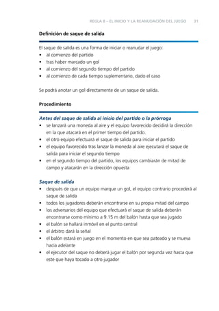 REGLA 8 – EL INICIO Y LA REANUDACIÓN DEL JUEGO

31

Deﬁnición de saque de salida
El saque de salida es una forma de iniciar o reanudar el juego:
• al comienzo del partido
• tras haber marcado un gol
• al comienzo del segundo tiempo del partido
• al comienzo de cada tiempo suplementario, dado el caso
Se podrá anotar un gol directamente de un saque de salida.
Procedimiento
Antes del saque de salida al inicio del partido o la prórroga
• se lanzará una moneda al aire y el equipo favorecido decidirá la dirección
en la que atacará en el primer tiempo del partido.
• el otro equipo efectuará el saque de salida para iniciar el partido
• el equipo favorecido tras lanzar la moneda al aire ejecutará el saque de
salida para iniciar el segundo tiempo
• en el segundo tiempo del partido, los equipos cambiarán de mitad de
campo y atacarán en la dirección opuesta
Saque de salida
• después de que un equipo marque un gol, el equipo contrario procederá al
saque de salida
• todos los jugadores deberán encontrarse en su propia mitad del campo
• los adversarios del equipo que efectuará el saque de salida deberán
encontrarse como mínimo a 9.15 m del balón hasta que sea jugado
• el balón se hallará inmóvil en el punto central
• el árbitro dará la señal
• el balón estará en juego en el momento en que sea pateado y se mueva
hacia adelante
• el ejecutor del saque no deberá jugar el balón por segunda vez hasta que
este que haya tocado a otro jugador

 