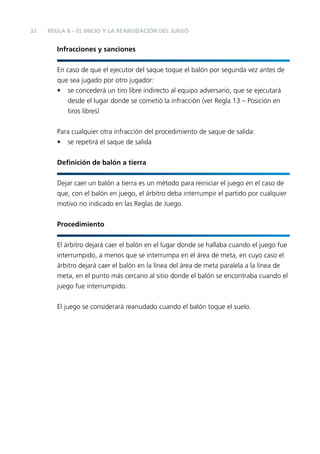 32

REGLA 8 – EL INICIO Y LA REANUDACIÓN DEL JUEGO

Infracciones y sanciones
En caso de que el ejecutor del saque toque el balón por segunda vez antes de
que sea jugado por otro jugador:
• se concederá un tiro libre indirecto al equipo adversario, que se ejecutará
desde el lugar donde se cometió la infracción (ver Regla 13 – Posición en
tiros libres)
Para cualquier otra infracción del procedimiento de saque de salida:
• se repetirá el saque de salida
Deﬁnición de balón a tierra
Dejar caer un balón a tierra es un método para reiniciar el juego en el caso de
que, con el balón en juego, el árbitro deba interrumpir el partido por cualquier
motivo no indicado en las Reglas de Juego.
Procedimiento
El árbitro dejará caer el balón en el lugar donde se hallaba cuando el juego fue
interrumpido, a menos que se interrumpa en el área de meta, en cuyo caso el
árbitro dejará caer el balón en la línea del área de meta paralela a la línea de
meta, en el punto más cercano al sitio donde el balón se encontraba cuando el
juego fue interrumpido.
El juego se considerará reanudado cuando el balón toque el suelo.

 