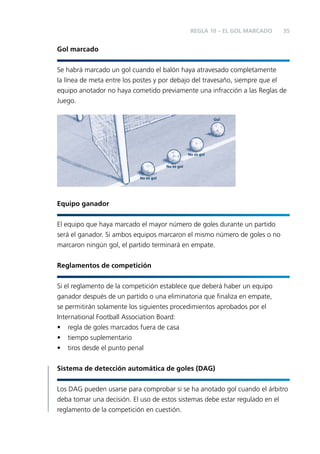 REGLA 10 – EL GOL MARCADO

35

Gol marcado
Se habrá marcado un gol cuando el balón haya atravesado completamente
la línea de meta entre los postes y por debajo del travesaño, siempre que el
equipo anotador no haya cometido previamente una infracción a las Reglas de
Juego.
Gol

No es gol
No es gol
No es gol

Equipo ganador
El equipo que haya marcado el mayor número de goles durante un partido
será el ganador. Si ambos equipos marcaron el mismo número de goles o no
marcaron ningún gol, el partido terminará en empate.
Reglamentos de competición
Si el reglamento de la competición establece que deberá haber un equipo
ganador después de un partido o una eliminatoria que ﬁnaliza en empate,
se permitirán solamente los siguientes procedimientos aprobados por el
International Football Association Board:
• regla de goles marcados fuera de casa
• tiempo suplementario
• tiros desde el punto penal
Sistema de detección automática de goles (DAG)
Los DAG pueden usarse para comprobar si se ha anotado gol cuando el árbitro
deba tomar una decisión. El uso de estos sistemas debe estar regulado en el
reglamento de la competición en cuestión.

 