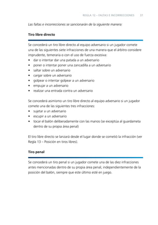 REGLA 12 – FALTAS E INCORRECCIONES

37

Las faltas e incorrecciones se sancionarán de la siguiente manera:
Tiro libre directo
Se concederá un tiro libre directo al equipo adversario si un jugador comete
una de las siguientes siete infracciones de una manera que el árbitro considere
imprudente, temeraria o con el uso de fuerza excesiva:
• dar o intentar dar una patada a un adversario
• poner o intentar poner una zancadilla a un adversario
• saltar sobre un adversario
• cargar sobre un adversario
• golpear o intentar golpear a un adversario
• empujar a un adversario
• realizar una entrada contra un adversario
Se concederá asimismo un tiro libre directo al equipo adversario si un jugador
comete una de las siguientes tres infracciones:
• sujetar a un adversario
• escupir a un adversario
• tocar el balón deliberadamente con las manos (se exceptúa al guardameta
dentro de su propia área penal)
El tiro libre directo se lanzará desde el lugar donde se cometió la infracción (ver
Regla 13 – Posición en tiros libres).
Tiro penal
Se concederá un tiro penal si un jugador comete una de las diez infracciones
antes mencionadas dentro de su propia área penal, independientemente de la
posición del balón, siempre que este último esté en juego.

 