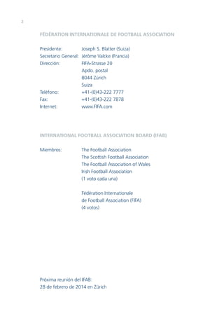2

FÉDÉRATION INTERNATIONALE DE FOOTBALL ASSOCIATION
Presidente:
Joseph S. Blatter (Suiza)
Secretario General: Jérôme Valcke (Francia)
Dirección:
FIFA-Strasse 20
Apdo. postal
8044 Zúrich
Suiza
Teléfono:
+41-(0)43-222 7777
Fax:
+41-(0)43-222 7878
Internet:
www.FIFA.com

INTERNATIONAL FOOTBALL ASSOCIATION BOARD (IFAB)
Miembros:

The Football Association
The Scottish Football Association
The Football Association of Wales
Irish Football Association
(1 voto cada una)
Fédération Internationale
de Football Association (FIFA)
(4 votos)

Próxima reunión del IFAB:
28 de febrero de 2014 en Zúrich

 