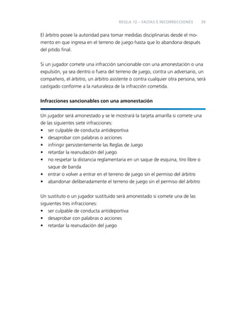 REGLA 12 – FALTAS E INCORRECCIONES

39

El árbitro posee la autoridad para tomar medidas disciplinarias desde el momento en que ingresa en el terreno de juego hasta que lo abandona después
del pitido ﬁnal.
Si un jugador comete una infracción sancionable con una amonestación o una
expulsión, ya sea dentro o fuera del terreno de juego, contra un adversario, un
compañero, el árbitro, un árbitro asistente o contra cualquier otra persona, será
castigado conforme a la naturaleza de la infracción cometida.
Infracciones sancionables con una amonestación
Un jugador será amonestado y se le mostrará la tarjeta amarilla si comete una
de las siguientes siete infracciones:
• ser culpable de conducta antideportiva
• desaprobar con palabras o acciones
• infringir persistentemente las Reglas de Juego
• retardar la reanudación del juego
• no respetar la distancia reglamentaria en un saque de esquina, tiro libre o
saque de banda
• entrar o volver a entrar en el terreno de juego sin el permiso del árbitro
• abandonar deliberadamente el terreno de juego sin el permiso del árbitro
Un sustituto o un jugador sustituido será amonestado si comete una de las
siguientes tres infracciones:
• ser culpable de conducta antideportiva
• desaprobar con palabras o acciones
• retardar la reanudación del juego

 