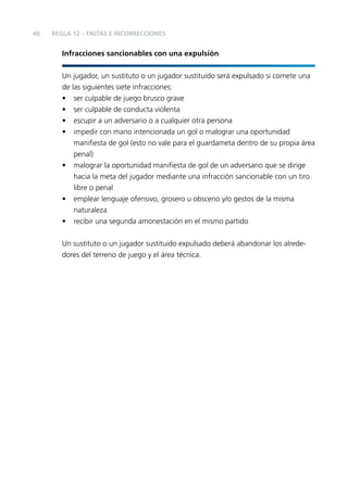 40

REGLA 12 – FALTAS E INCORRECCIONES

Infracciones sancionables con una expulsión
Un jugador, un sustituto o un jugador sustituido será expulsado si comete una
de las siguientes siete infracciones:
• ser culpable de juego brusco grave
• ser culpable de conducta violenta
• escupir a un adversario o a cualquier otra persona
• impedir con mano intencionada un gol o malograr una oportunidad
maniﬁesta de gol (esto no vale para el guardameta dentro de su propia área
penal)
• malograr la oportunidad maniﬁesta de gol de un adversario que se dirige
hacia la meta del jugador mediante una infracción sancionable con un tiro
libre o penal
• emplear lenguaje ofensivo, grosero u obsceno y/o gestos de la misma
naturaleza
• recibir una segunda amonestación en el mismo partido
Un sustituto o un jugador sustituido expulsado deberá abandonar los alrededores del terreno de juego y el área técnica.

 