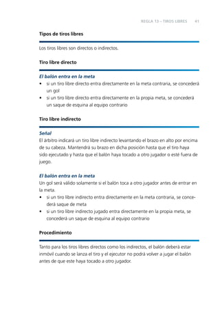 REGLA 13 – TIROS LIBRES

41

Tipos de tiros libres
Los tiros libres son directos o indirectos.
Tiro libre directo
El balón entra en la meta
• si un tiro libre directo entra directamente en la meta contraria, se concederá
un gol
• si un tiro libre directo entra directamente en la propia meta, se concederá
un saque de esquina al equipo contrario
Tiro libre indirecto
Señal
El árbitro indicará un tiro libre indirecto levantando el brazo en alto por encima
de su cabeza. Mantendrá su brazo en dicha posición hasta que el tiro haya
sido ejecutado y hasta que el balón haya tocado a otro jugador o esté fuera de
juego.
El balón entra en la meta
Un gol será válido solamente si el balón toca a otro jugador antes de entrar en
la meta.
• si un tiro libre indirecto entra directamente en la meta contraria, se concederá saque de meta
• si un tiro libre indirecto jugado entra directamente en la propia meta, se
concederá un saque de esquina al equipo contrario
Procedimiento
Tanto para los tiros libres directos como los indirectos, el balón deberá estar
inmóvil cuando se lanza el tiro y el ejecutor no podrá volver a jugar el balón
antes de que este haya tocado a otro jugador.

 