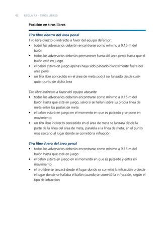 42

REGLA 13 – TIROS LIBRES

Posición en tiros libres
Tiro libre dentro del área penal
Tiro libre directo o indirecto a favor del equipo defensor:
• todos los adversarios deberán encontrarse como mínimo a 9.15 m del
balón
• todos los adversarios deberán permanecer fuera del área penal hasta que el
balón esté en juego
• el balón estará en juego apenas haya sido pateado directamente fuera del
área penal
• un tiro libre concedido en el área de meta podrá ser lanzado desde cualquier punto de dicha área
Tiro libre indirecto a favor del equipo atacante
• todos los adversarios deberán encontrarse como mínimo a 9.15 m del
balón hasta que esté en juego, salvo si se hallan sobre su propia línea de
meta entre los postes de meta
• el balón estará en juego en el momento en que es pateado y se pone en
movimiento
• un tiro libre indirecto concedido en el área de meta se lanzará desde la
parte de la línea del área de meta, paralela a la línea de meta, en el punto
más cercano al lugar donde se cometió la infracción
Tiro libre fuera del área penal
• todos los adversarios deberán encontrarse como mínimo a 9.15 m del
balón hasta que esté en juego
• el balón estará en juego en el momento en que es pateado y entra en
movimiento
• el tiro libre se lanzará desde el lugar donde se cometió la infracción o desde
el lugar donde se hallaba el balón cuando se cometió la infracción, según el
tipo de infracción

 