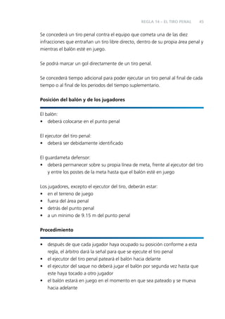 REGLA 14 – EL TIRO PENAL

45

Se concederá un tiro penal contra el equipo que cometa una de las diez
infracciones que entrañan un tiro libre directo, dentro de su propia área penal y
mientras el balón esté en juego.
Se podrá marcar un gol directamente de un tiro penal.
Se concederá tiempo adicional para poder ejecutar un tiro penal al ﬁnal de cada
tiempo o al ﬁnal de los periodos del tiempo suplementario.
Posición del balón y de los jugadores
El balón:
• deberá colocarse en el punto penal
El ejecutor del tiro penal:
• deberá ser debidamente identiﬁcado
El guardameta defensor:
• deberá permanecer sobre su propia línea de meta, frente al ejecutor del tiro
y entre los postes de la meta hasta que el balón esté en juego
Los jugadores, excepto el ejecutor del tiro, deberán estar:
• en el terreno de juego
• fuera del área penal
• detrás del punto penal
• a un mínimo de 9.15 m del punto penal
Procedimiento
•
•
•
•

después de que cada jugador haya ocupado su posición conforme a esta
regla, el árbitro dará la señal para que se ejecute el tiro penal
el ejecutor del tiro penal pateará el balón hacia delante
el ejecutor del saque no deberá jugar el balón por segunda vez hasta que
este haya tocado a otro jugador
el balón estará en juego en el momento en que sea pateado y se mueva
hacia adelante

 