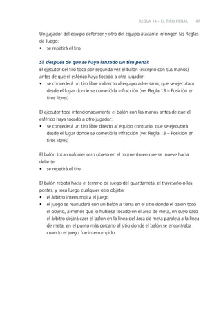 REGLA 14 – EL TIRO PENAL

47

Un jugador del equipo defensor y otro del equipo atacante infringen las Reglas
de Juego:
• se repetirá el tiro
Si, después de que se haya lanzado un tiro penal:
El ejecutor del tiro toca por segunda vez el balón (excepto con sus manos)
antes de que el esférico haya tocado a otro jugador:
• se concederá un tiro libre indirecto al equipo adversario, que se ejecutará
desde el lugar donde se cometió la infracción (ver Regla 13 – Posición en
tiros libres)
El ejecutor toca intencionadamente el balón con las manos antes de que el
esférico haya tocado a otro jugador:
• se concederá un tiro libre directo al equipo contrario, que se ejecutará
desde el lugar donde se cometió la infracción (ver Regla 13 – Posición en
tiros libres)
El balón toca cualquier otro objeto en el momento en que se mueve hacia
delante:
• se repetirá el tiro
El balón rebota hacia el terreno de juego del guardameta, el travesaño o los
postes, y toca luego cualquier otro objeto:
• el árbitro interrumpirá el juego
• el juego se reanudará con un balón a tierra en el sitio donde el balón tocó
el objeto, a menos que lo hubiese tocado en el área de meta, en cuyo caso
el árbitro dejará caer el balón en la línea del área de meta paralela a la línea
de meta, en el punto más cercano al sitio donde el balón se encontraba
cuando el juego fue interrumpido

 