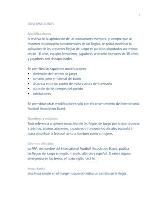 3

OBSERVACIONES
Modiﬁcaciones
A reserva de la aprobación de las asociaciones miembro, y siempre que se
respeten los principios fundamentales de las Reglas, se podrá modiﬁcar la
aplicación de las presentes Reglas de Juego en partidos disputados por menores de 16 años, equipos femeninos, jugadores veteranos (mayores de 35 años)
y jugadores con discapacidades.
Se permiten las siguientes modiﬁcaciones:
• dimensión del terreno de juego
• tamaño, peso y material del balón
• distancia entre los postes de meta y altura del travesaño
• duración de los tiempos del partido
• sustituciones
Se permitirán otras modiﬁcaciones solo con el consentimiento del International
Football Association Board.
Hombres y mujeres
Toda referencia al género masculino en las Reglas de Juego por lo que respecta
a árbitros, árbitros asistentes, jugadores o funcionarios oﬁciales equivaldrá
(para simpliﬁcar la lectura) tanto a hombres como a mujeres.
Idiomas oﬁciales
La FIFA, en nombre del International Football Association Board, publica
las Reglas de Juego en inglés, francés, alemán y español. Si existe alguna
divergencia en los textos, el texto inglés hará fe.
Importante
Una línea simple en el margen izquierdo indica un cambio en la Regla.

 