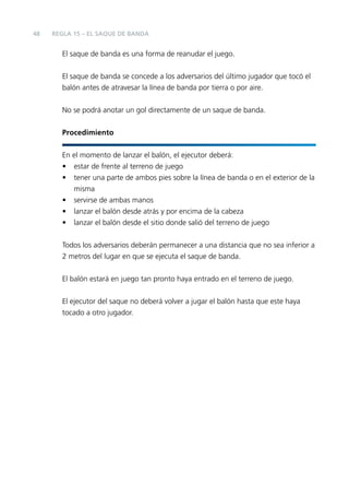 48

REGLA 15 – EL SAQUE DE BANDA

El saque de banda es una forma de reanudar el juego.
El saque de banda se concede a los adversarios del último jugador que tocó el
balón antes de atravesar la línea de banda por tierra o por aire.
No se podrá anotar un gol directamente de un saque de banda.
Procedimiento
En el momento de lanzar el balón, el ejecutor deberá:
• estar de frente al terreno de juego
• tener una parte de ambos pies sobre la línea de banda o en el exterior de la
misma
• servirse de ambas manos
• lanzar el balón desde atrás y por encima de la cabeza
• lanzar el balón desde el sitio donde salió del terreno de juego
Todos los adversarios deberán permanecer a una distancia que no sea inferior a
2 metros del lugar en que se ejecuta el saque de banda.
El balón estará en juego tan pronto haya entrado en el terreno de juego.
El ejecutor del saque no deberá volver a jugar el balón hasta que este haya
tocado a otro jugador.

 