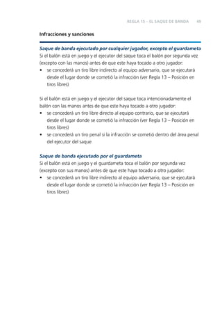 REGLA 15 – EL SAQUE DE BANDA

49

Infracciones y sanciones
Saque de banda ejecutado por cualquier jugador, excepto el guardameta
Si el balón está en juego y el ejecutor del saque toca el balón por segunda vez
(excepto con las manos) antes de que este haya tocado a otro jugador:
• se concederá un tiro libre indirecto al equipo adversario, que se ejecutará
desde el lugar donde se cometió la infracción (ver Regla 13 – Posición en
tiros libres)
Si el balón está en juego y el ejecutor del saque toca intencionadamente el
balón con las manos antes de que este haya tocado a otro jugador:
• se concederá un tiro libre directo al equipo contrario, que se ejecutará
desde el lugar donde se cometió la infracción (ver Regla 13 – Posición en
tiros libres)
• se concederá un tiro penal si la infracción se cometió dentro del área penal
del ejecutor del saque
Saque de banda ejecutado por el guardameta
Si el balón está en juego y el guardameta toca el balón por segunda vez
(excepto con sus manos) antes de que este haya tocado a otro jugador:
• se concederá un tiro libre indirecto al equipo adversario, que se ejecutará
desde el lugar donde se cometió la infracción (ver Regla 13 – Posición en
tiros libres)

 