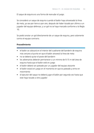 REGLA 17 – EL SAQUE DE ESQUINA

53

El saque de esquina es una forma de reanudar el juego.
Se concederá un saque de esquina cuando el balón haya atravesado la línea
de meta, ya sea por tierra o por aire, después de haber tocado por último a un
jugador del equipo defensor, y un gol no se haya marcado conforme a la Regla
10.
Se podrá anotar un gol directamente de un saque de esquina, pero solamente
contra el equipo contrario.
Procedimiento
•
•
•
•
•
•

el balón se colocará en el interior del cuadrante del banderín de esquina
más cercano al punto en que el balón atravesó la línea de meta
no se deberá quitar el poste del banderín
los adversarios deberán permanecer a un mínimo de 9.15 m del área de
esquina hasta que el balón esté en juego
el balón deberá ser pateado por un jugador del equipo atacante
el balón estará en juego en el momento en que es pateado y entra en
movimiento
el ejecutor del saque no deberá jugar el balón por segunda vez hasta que
este haya tocado a otro jugador

 