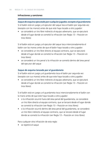 54

REGLA 17 – EL SAQUE DE ESQUINA

Infracciones y sanciones
Saque de esquina ejecutado por cualquier jugador, excepto el guardameta
Si el balón está en juego y el ejecutor del saque toca el balón por segunda vez
(excepto con las manos) antes de que este haya tocado a otro jugador:
• se concederá un tiro libre indirecto al equipo adversario, que se ejecutará
desde el lugar donde se cometió la infracción (ver Regla 13 – Posición en
tiros libres)
Si el balón está en juego y el ejecutor del saque toca intencionadamente el
balón con las manos antes de que el balón haya tocado a otro jugador:
• se concederá un tiro libre directo al equipo contrario, que se ejecutará
desde el lugar donde se cometió la infracción (ver Regla 13 – Posición en
tiros libres)
• se concederá un tiro penal si la infracción se cometió dentro del área penal
del ejecutor del saque
Saque de esquina lanzado por el guardameta
Si el balón está en juego y el guardameta toca el balón por segunda vez
(excepto con sus manos) antes de que este haya tocado a otro jugador:
• se concederá un tiro libre indirecto al equipo adversario, que se ejecutará
desde el lugar donde se cometió la infracción (ver Regla 13 – Posición en
tiros libres)
Si el balón está en juego y el guardameta toca intencionadamente el balón con
la mano antes de que este haya tocado a otro jugador:
• si la infracción ocurrió fuera del área penal del guardameta, se concederá
un tiro libre directo al equipo contrario, que se lanzará desde el lugar donde
se cometió la infracción (ver Regla 13 – Posición en tiros libres)
• si la infracción ocurrió dentro del área penal del guardameta, se concederá
un tiro libre indirecto al equipo contrario, que se lanzará desde el lugar
donde se cometió la infracción (ver Regla 13 – Posición en tiros libres)
Para cualquier otra infracción de esta regla:
• se repetirá el saque

 